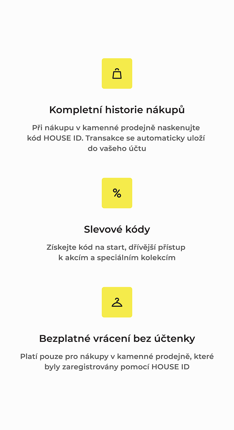 Kompletní historie nákupů při použití HOUSE ID, sleva na start a přednostní přístup k nabídkám, bezplatné vrácení bez účtenky pro registrované nákupy v kamenných prodejnách. Funkce usnadňující nakupování a správu transakcí.